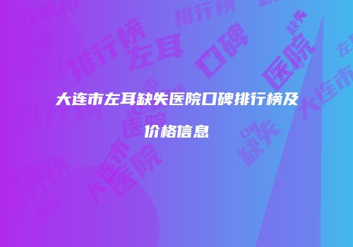 大连市左耳缺失医院口碑排行榜及价格信息