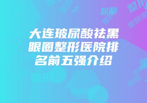 大连玻尿酸祛黑眼圈整形医院排名前五强介绍