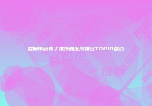 益阳市颧骨手术恢复医院排名TOP10盘点