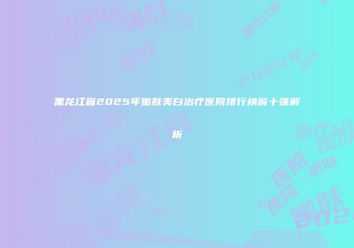 黑龙江省2025年嫩肤美白治疗医院排行榜前十强解析