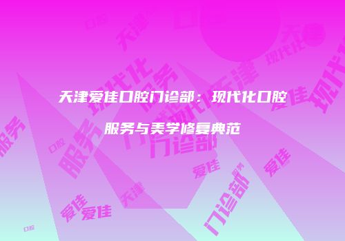 天津爱佳口腔门诊部：现代化口腔服务与美学修复典范