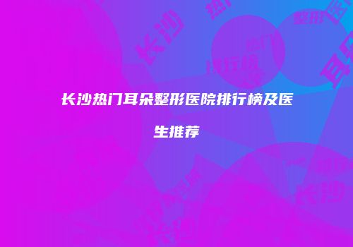 长沙热门耳朵整形医院排行榜及医生推荐