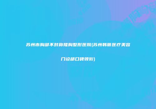 苏州市胸部不对称隆胸整形医院(苏州韩丽医疗美容门诊部口碑领衔)
