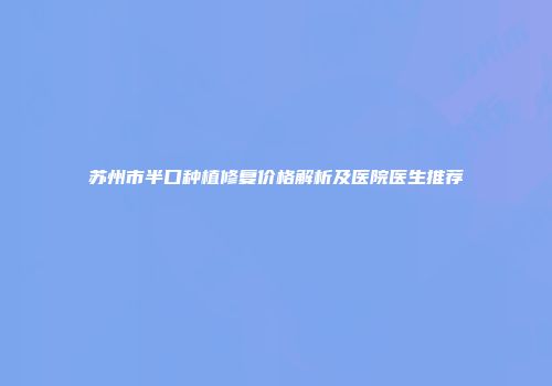 苏州市半口种植修复价格解析及医院医生推荐