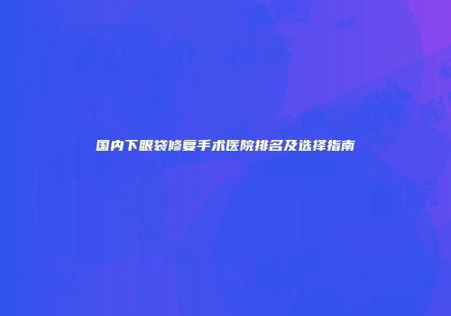 国内下眼袋修复手术医院排名及选择指南