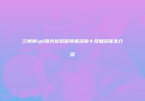 兰州市ipl激光祛斑医院排名前十及知名医生介绍
