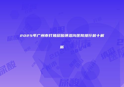 2025年广州市打玻尿酸填泪沟医院排行前十解析