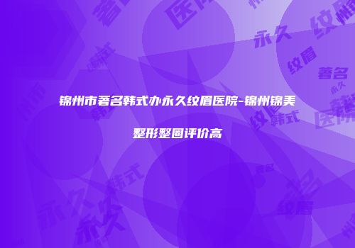 锦州市著名韩式办永久纹眉医院-锦州锦美整形整圈评价高
