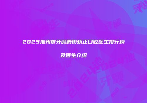 2025池州市牙颌畸形矫正口腔医生排行榜及医生介绍