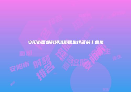 安阳市面部射频溶脂医生排名前十合集
