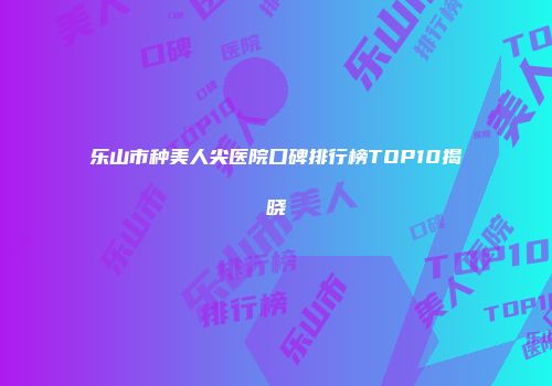 乐山市种美人尖医院口碑排行榜TOP10揭晓
