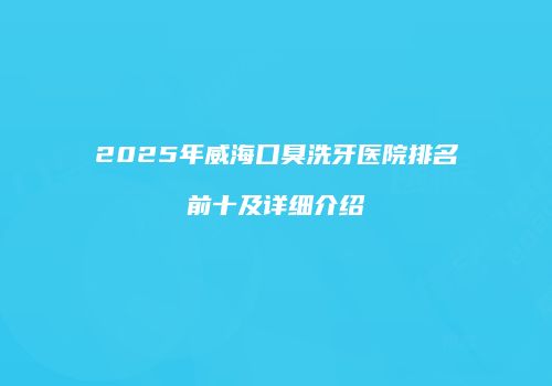 2025年威海口臭洗牙医院排名前十及详细介绍