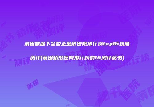 莆田眼睑下至矫正整形医院排行榜top16权威测评(莆田矫形医院排行榜前16测评秘书)