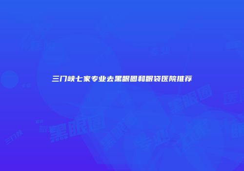 三门峡七家专业去黑眼圈和眼袋医院推荐