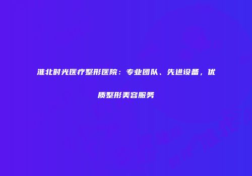 淮北时光医疗整形医院：专业团队、先进设备，优质整形美容服务