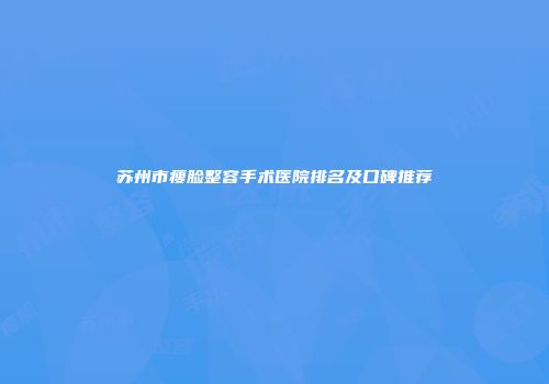 苏州市瘦脸整容手术医院排名及口碑推荐