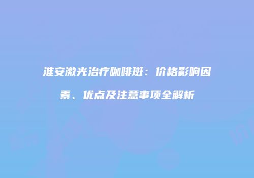 淮安激光治疗咖啡斑：价格影响因素、优点及注意事项全解析