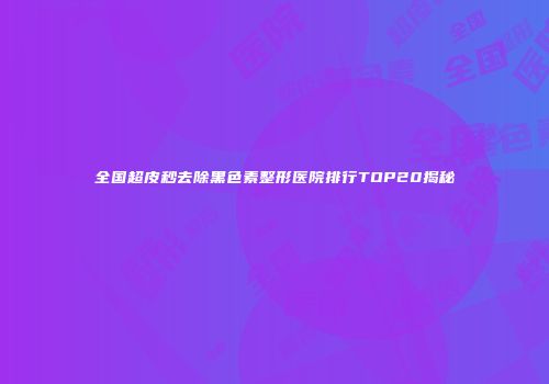 全国超皮秒去除黑色素整形医院排行TOP20揭秘