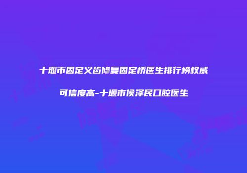 十堰市固定义齿修复固定桥医生排行榜权威可信度高-十堰市侯泽民口腔医生