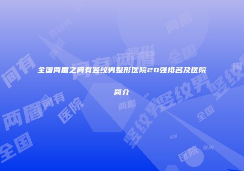 全国两眉之间有竖纹男整形医院20强排名及医院简介