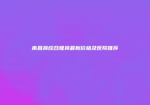 南昌鼻综合隆鼻最新价格及医院推荐