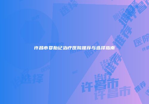 许昌市婴胎记治疗医院推荐与选择指南