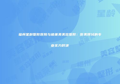 福州星龄整形医院与格莱美美容整形：医美领域的专业实力对决