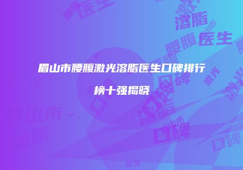 眉山市腰腹激光溶脂医生口碑排行榜十强揭晓