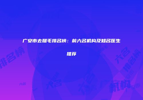 广安市去腿毛排名榜：前六名机构及知名医生推荐