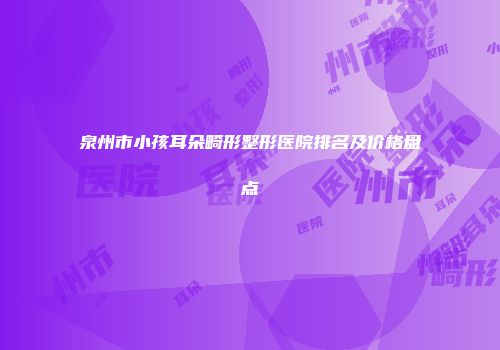 泉州市小孩耳朵畸形整形医院排名及价格盘点