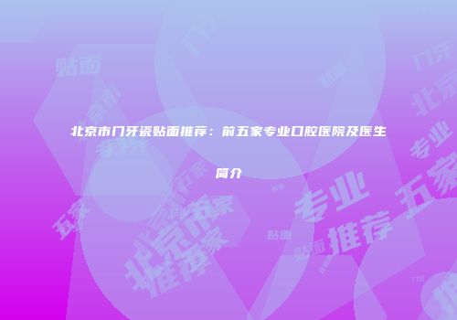 北京市门牙瓷贴面推荐：前五家专业口腔医院及医生简介