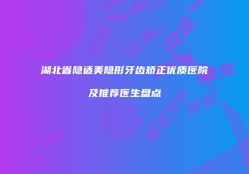 湖北省隐适美隐形牙齿矫正优质医院及推荐医生盘点