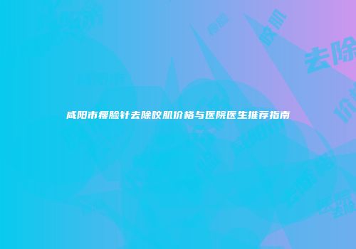 咸阳市瘦脸针去除咬肌价格与医院医生推荐指南