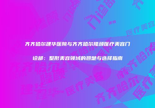 齐齐哈尔建华医院与齐齐哈尔隆颜医疗美容门诊部：整形美容领域的翘楚与选择指南