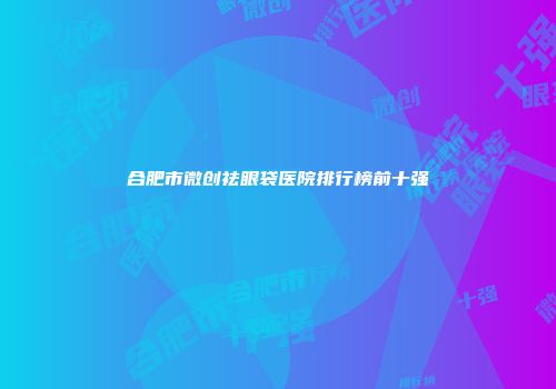 合肥市微创祛眼袋医院排行榜前十强