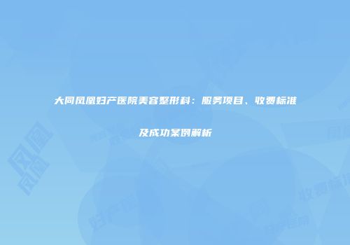 大同凤凰妇产医院美容整形科：服务项目、收费标准及成功案例解析