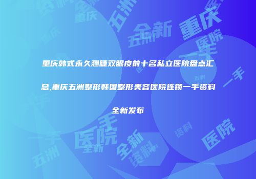 重庆韩式永久翘睫双眼皮前十名私立医院盘点汇总,重庆五洲整形韩国整形美容医院连锁一手资料全新发布