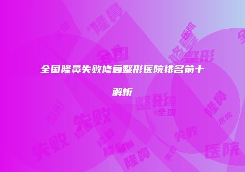 全国隆鼻失败修复整形医院排名前十解析