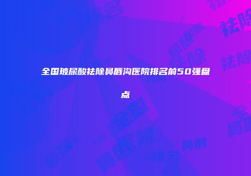 全国玻尿酸祛除鼻唇沟医院排名前50强盘点