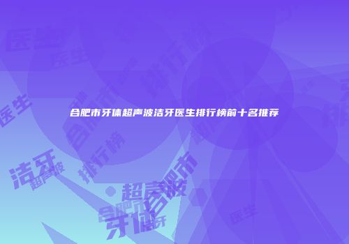 合肥市牙体超声波洁牙医生排行榜前十名推荐