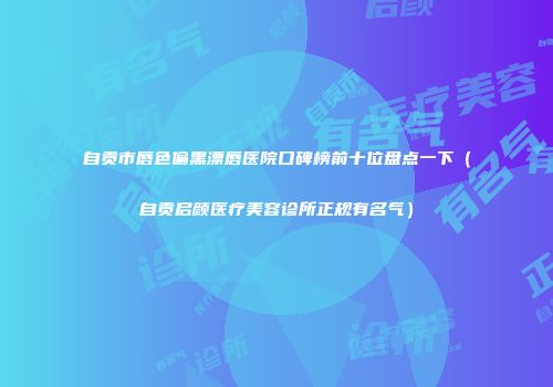 自贡市唇色偏黑漂唇医院口碑榜前十位盘点一下（自贡启颜医疗美容诊所正规有名气）