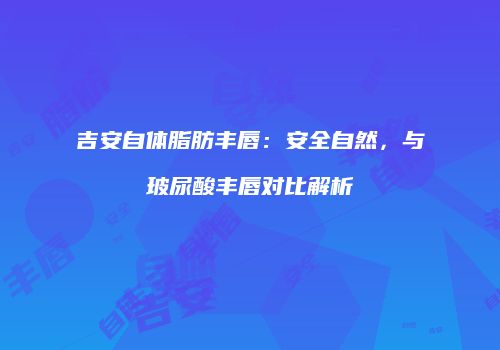 吉安自体脂肪丰唇：安全自然，与玻尿酸丰唇对比解析