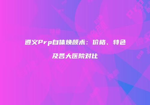 遵义Prp自体焕颜术：价格、特色及各大医院对比