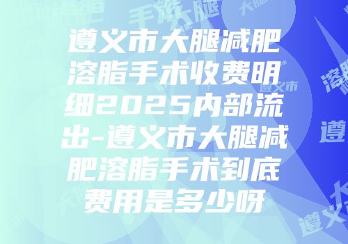 遵义市大腿减肥溶脂手术收费明细2025内部流出-遵义市大腿减肥溶脂手术到底费用是多少呀