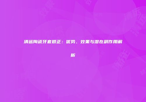 清远陶瓷牙套矫正：优势、效果与潜在副作用解析