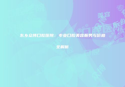 东乡众博口腔医院：专业口腔美容服务与价格全解析