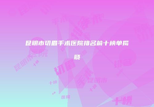 昆明市切眉手术医院排名前十榜单揭晓