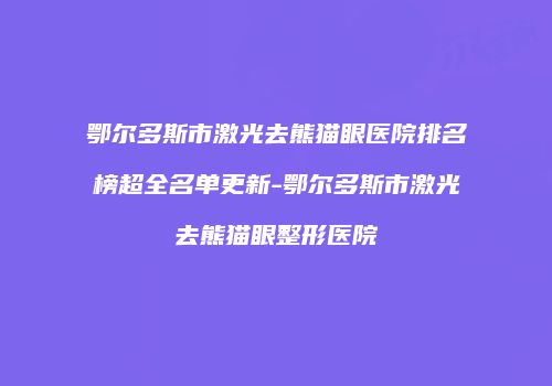 鄂尔多斯市激光去熊猫眼医院排名榜超全名单更新-鄂尔多斯市激光去熊猫眼整形医院