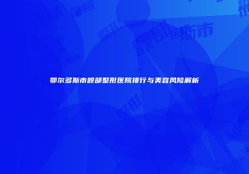 鄂尔多斯市颌部整形医院排行与美容风险解析
