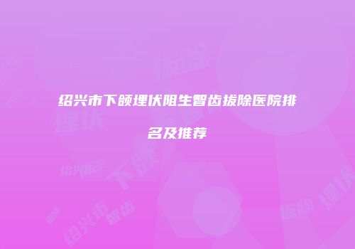 绍兴市下颌埋伏阻生智齿拔除医院排名及推荐